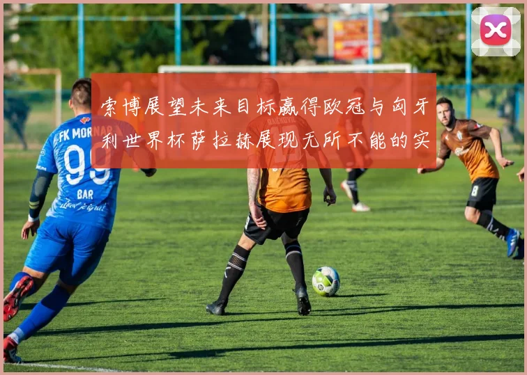索博展望未来目标赢得欧冠与匈牙利世界杯萨拉赫展现无所不能的实力
