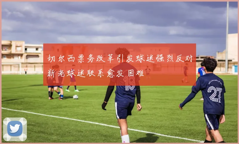 切尔西票务改革引发球迷强烈反对新老球迷联系愈发困难