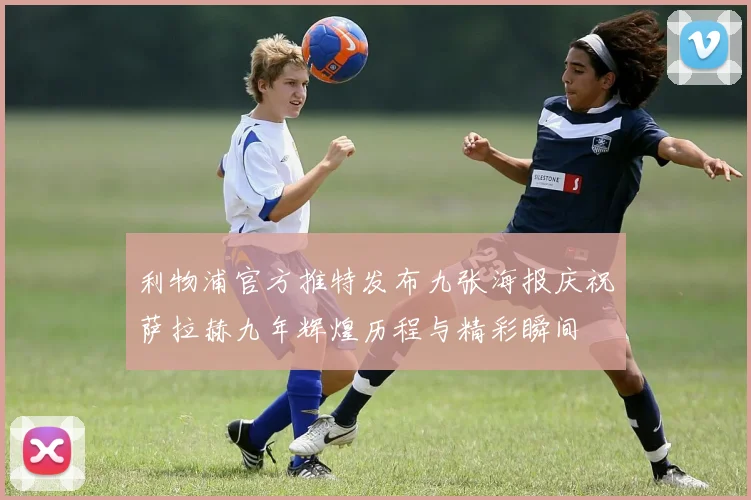 利物浦官方推特发布九张海报庆祝萨拉赫九年辉煌历程与精彩瞬间