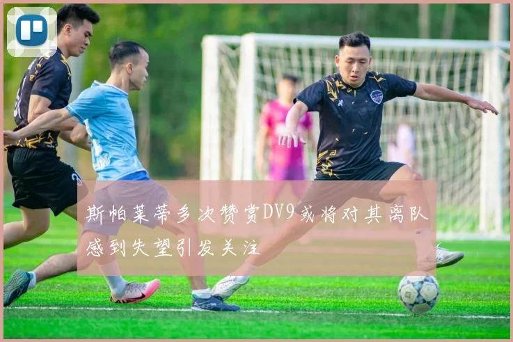斯帕莱蒂多次赞赏DV9或将对其离队感到失望引发关注