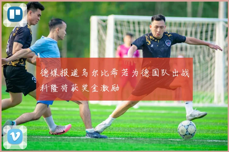 德媒报道乌尔比希若为德国队出战科隆将获奖金激励