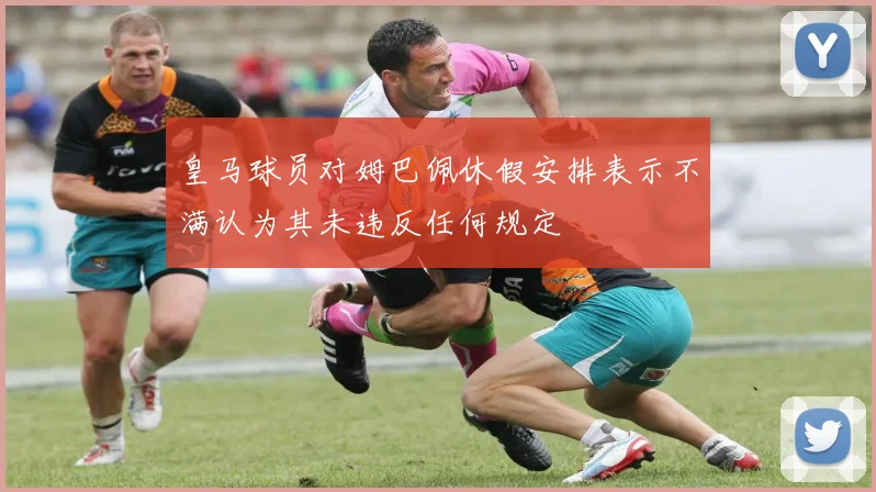 皇马球员对姆巴佩休假安排表示不满认为其未违反任何规定