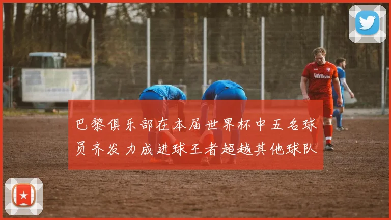 巴黎俱乐部在本届世界杯中五名球员齐发力成进球王者超越其他球队