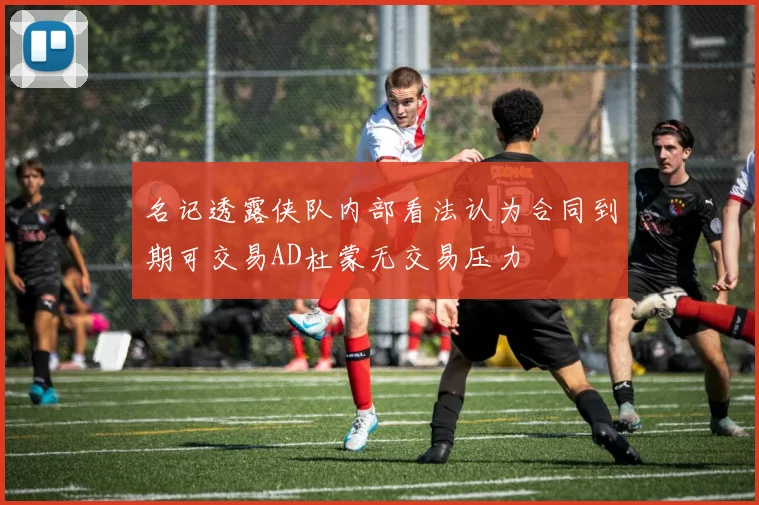 名记透露侠队内部看法认为合同到期可交易AD杜蒙无交易压力