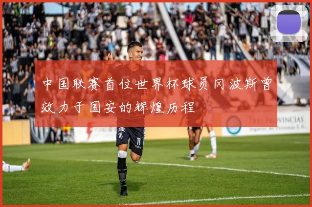 中国联赛首位世界杯球员冈波斯曾效力于国安的辉煌历程