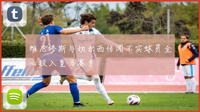 维尼修斯与切尔西传闻不实球员全心投入皇马赛季