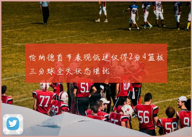伦纳德首节表现低迷仅得2分4篮板三分球全失状态堪忧