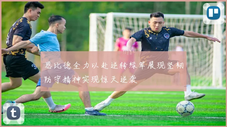 恩比德全力以赴逆转绿军展现坚韧防守精神实现惊天逆袭